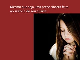 Mesmo que seja uma prece sincera feita
no silêncio do seu quarto.
 