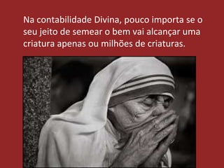 Na contabilidade Divina, pouco importa se o
seu jeito de semear o bem vai alcançar uma
criatura apenas ou milhões de criaturas.
 