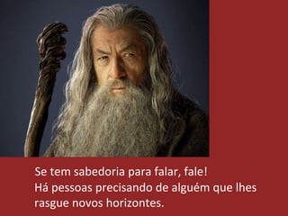 Se tem sabedoria para falar, fale!
Há pessoas precisando de alguém que lhes
rasgue novos horizontes.
 