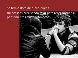 Se tem o dom de ouvir, ouça !
Há pessoas precisando falar para reorganizar os
pensamentos e os sentimentos.
 