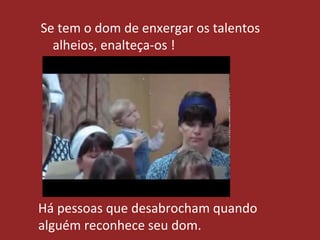 Se tem o dom de enxergar os talentos
alheios, enalteça-os !
Há pessoas que desabrocham quando
alguém reconhece seu dom.
 