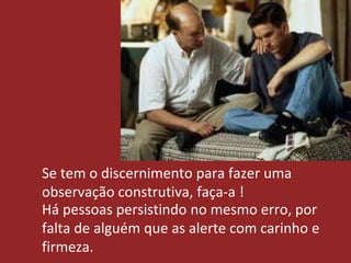 Se tem o discernimento para fazer uma
observação construtiva, faça-a !
Há pessoas persistindo no mesmo erro, por
falta de alguém que as alerte com carinho e
firmeza.
 