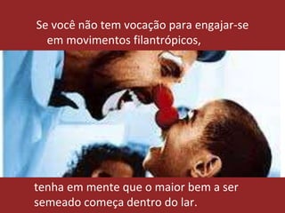 Se você não tem vocação para engajar-se
em movimentos filantrópicos,
tenha em mente que o maior bem a ser
semeado começa dentro do lar.
 