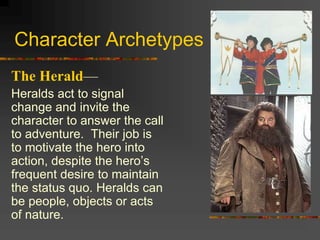 Character Archetypes
The Herald—
Heralds act to signal
change and invite the
character to answer the call
to adventure. Their job is
to motivate the hero into
action, despite the hero’s
frequent desire to maintain
the status quo. Heralds can
be people, objects or acts
of nature.
 