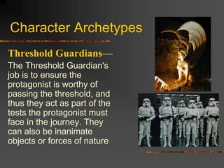 Character Archetypes
Threshold Guardians—
The Threshold Guardian's
job is to ensure the
protagonist is worthy of
passing the threshold, and
thus they act as part of the
tests the protagonist must
face in the journey. They
can also be inanimate
objects or forces of nature
 