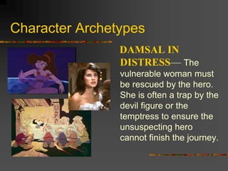 Character Archetypes
DAMSAL IN
DISTRESS— The
vulnerable woman must
be rescued by the hero.
She is often a trap by the
devil figure or the
temptress to ensure the
unsuspecting hero
cannot finish the journey.
 