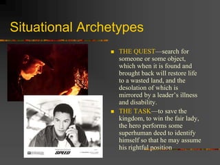 Situational Archetypes
 THE QUEST—search for
someone or some object,
which when it is found and
brought back will restore life
to a wasted land, and the
desolation of which is
mirrored by a leader’s illness
and disability.
 THE TASK—to save the
kingdom, to win the fair lady,
the hero performs some
superhuman deed to identify
himself so that he may assume
his rightful position
 