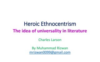 Heroic Ethnocentrism
The idea of universality in literature
Charles Larson
By Muhammad Rizwan
mrizwan0099@gmail.com
 