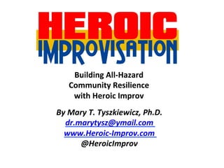 By	Mary	T.	Tyszkiewicz,	Ph.D.	
dr.marytysz@ymail.com	
www.Heroic-Improv.com	
@HeroicImprov	
Building	All-Hazard	
Community	Resilience		
with	Heroic	Improv	
 