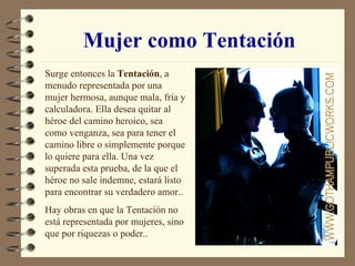Mujer como Tentación Surge entonces la  Tentación , a menudo representada por una mujer hermosa, aunque mala, fría y calculadora. Ella desea quitar al héroe del camino heroico, sea como venganza, sea para tener el camino libre o simplemente porque lo quiere para ella. Una vez superada esta prueba, de la que el héroe no sale indemne, estará listo para encontrar su verdadero amor.. Hay obras en que la Tentación no está representada por mujeres, sino que por riquezas o poder.. 