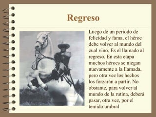 Regreso Luego de un periodo de felicidad y fama, el héroe debe volver al mundo del cual vino. Es el llamado al regreso. En esta etapa muchos héroes se niegan nuevamente a la llamada, pero otra vez los hechos los forzarán a partir. No obstante, para volver al mundo de la rutina, deberá pasar, otra vez, por el temido umbral 