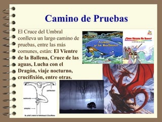 Camino de Pruebas El Cruce del Umbral conlleva un largo camino de pruebas, entre las más comunes, están:  El Vientre de la Ballena, Cruce de las aguas, Lucha con el Dragón, viaje nocturno, crucifixión, entre otras. 