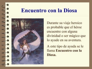 Encuentro con la Diosa Durante su viaje heroico es probable que el héroe encuentre con alguna divinidad o ser mágico que lo ayude en su aventura. A este tipo de ayuda se le llama  Encuentro con la Diosa . 