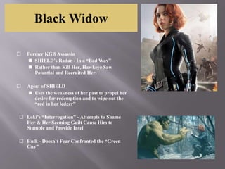 Black Widow
⬜ Former KGB Assassin
◼ SHIELD’s Radar - In a “Bad Way”
◼ Rather than Kill Her, Hawkeye Saw
Potential and Recruited Her.
⬜ Agent of SHIELD
◼ Uses the weakness of her past to propel her
desire for redemption and to wipe out the
“red in her ledger”
⬜ Loki’s “Interrogation” - Attempts to Shame
Her & Her Seeming Guilt Cause Him to
Stumble and Provide Intel
⬜ Hulk - Doesn’t Fear Confronted the “Green
Guy”
 