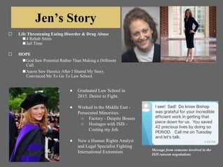 Jen’s Story
⬜ Life Threatening Eating Disorder & Drug Abuse
◼4 Rehab Stints
◼Jail Time
⬜ HOPE
◼God Saw Potential Rather Than Making a Different
Call.
◼Aaron Saw Heroics After I Shared My Story.
Convinced Me To Go To Law School.
● Graduated Law School in
2015. Desire to Fight.
● Worked in the Middle East -
Persecuted Minorities.
○ Factory - Despite Bosses
○ Hostages with ISIS -
Costing my Job.
● Now a Human Rights Analyst
and Legal Specialist Fighting
International Extremism Message from someone involved in the
ISIS ransom negotiations
 