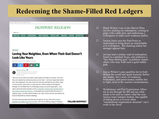 Redeeming the Shame-Filled Red Ledgers
⬜ Black Widow’s arc in the Marvel films
involve seeking out redemption, coming to
grips with a dark past, and embracing a
willingness to make such weakness public.
⬜ Jessica Jones uses her Past/Fears as
motivation to bring down an untouchable
evil in Kilgrave. His shaming makes her
stronger against him.
⬜ Jen has trod a similar road of redemption,
found in a spiritual focus, and embraces a
“less than sterling past” to publicly inspire
others who may walk such a guilt-ridden
path.
⬜ Just as Widow’s past qualifies her to both
defend the world and speak honestly before
any leader, Jen’s story of weakness,
brokenness, and perseverance enables her
to fight, even in the scariest circumstances.
⬜ Weaknesses and Past Experiences Allow
me to see through the BS and say what
needs to be said no matter what the cost.
Jessica Jones remains broken, but capable
of taking down evil even when
“standardized organization structure” can’t
work in her favor.
 