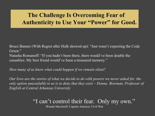 Bruce Banner (With Regret after Hulk showed up): “Just wasn’t expecting the Code
Green.”
Natasha Romanoff: “If you hadn’t been there, there would’ve been double the
casualties. My best friend would’ve been a treasured memory.”
How many of us know what could happen if we remain silent?
Our lives are the stories of what we decide to do with powers we never asked for, the
only option unavailable to us is to deny that they exist – Donna Bowman, Professor of
English at Central Arkansas University
“I can’t control their fear. Only my own.”
-Wanda Maximoff, Captain America: Civil War
The Challenge Is Overcoming Fear of
Authenticity to Use Your “Power” for Good.
 