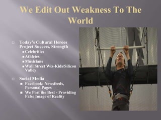 We Edit Out Weakness To The
World
⬜ Today’s Cultural Heroes
Project Success, Strength
◼Celebrities
◼Athletes
◼Musicians
◼Wall Street Wiz-Kids/Silicon
Valley
⬜ Social Media
◼ Facebook: Newsfeeds,
Personal Pages
◼ We Post the Best - Providing
False Image of Reality
 