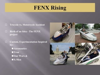 FENX Rising
⬜ Tricycle vs. Motorcycle Accident
⬜ Birth of an Idea - The FENX
project
⬜ Custom, Experimentation Inspired
by:
◼Aeronautics
◼Tron
◼Star Wars &
◼X-Men
 