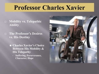 Professor Charles Xavier
⬜ Mobility vs. Telepathic
Ability
⬜ The Professor’s Desires
vs. His Destiny
◼ Charles Xavier’s Choice
Between His Mobility &
His Telepathy
▫ Suffering, Perseverance,
Character, Hope
 