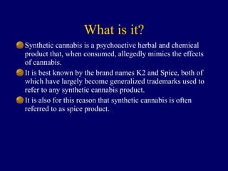 What is it?
Synthetic cannabis is a psychoactive herbal and chemical
product that, when consumed, allegedly mimics the effects
of cannabis.
It is best known by the brand names K2 and Spice, both of
which have largely become generalized trademarks used to
refer to any synthetic cannabis product.
It is also for this reason that synthetic cannabis is often
referred to as spice product.
 