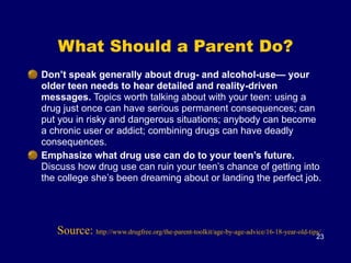 What Should a Parent Do?
Don’t speak generally about drug- and alcohol-use— your
older teen needs to hear detailed and reality-driven
messages. Topics worth talking about with your teen: using a
drug just once can have serious permanent consequences; can
put you in risky and dangerous situations; anybody can become
a chronic user or addict; combining drugs can have deadly
consequences.
Emphasize what drug use can do to your teen’s future.
Discuss how drug use can ruin your teen’s chance of getting into
the college she’s been dreaming about or landing the perfect job.
23
Source: http://www.drugfree.org/the-parent-toolkit/age-by-age-advice/16-18-year-old-tips/
 