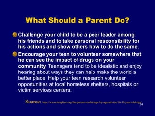 What Should a Parent Do?
Challenge your child to be a peer leader among
his friends and to take personal responsibility for
his actions and show others how to do the same.
Encourage your teen to volunteer somewhere that
he can see the impact of drugs on your
community. Teenagers tend to be idealistic and enjoy
hearing about ways they can help make the world a
better place. Help your teen research volunteer
opportunities at local homeless shelters, hospitals or
victim services centers.
24
Source: http://www.drugfree.org/the-parent-toolkit/age-by-age-advice/16-18-year-old-tips/
 