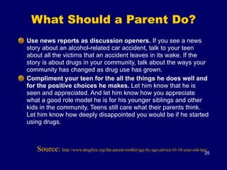 What Should a Parent Do?
Use news reports as discussion openers. If you see a news
story about an alcohol-related car accident, talk to your teen
about all the victims that an accident leaves in its wake. If the
story is about drugs in your community, talk about the ways your
community has changed as drug use has grown.
Compliment your teen for the all the things he does well and
for the positive choices he makes. Let him know that he is
seen and appreciated. And let him know how you appreciate
what a good role model he is for his younger siblings and other
kids in the community. Teens still care what their parents think.
Let him know how deeply disappointed you would be if he started
using drugs.
25
Source: http://www.drugfree.org/the-parent-toolkit/age-by-age-advice/16-18-year-old-tips/
 