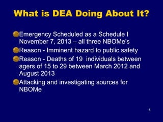 What is DEA Doing About It?
8
Emergency Scheduled as a Schedule I
November 7, 2013 – all three NBOMe’s
Reason - Imminent hazard to public safety
Reason - Deaths of 19 individuals between
agers of 15 to 29 between March 2012 and
August 2013
Attacking and investigating sources for
NBOMe
 