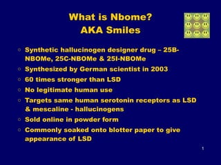 What is Nbome? 
AKA Smiles
o Synthetic hallucinogen designer drug – 25B-
NBOMe, 25C-NBOMe & 25I-NBOMe
o Synthesized by German scientist in 2003
o 60 times stronger than LSD
o No legitimate human use
o Targets same human serotonin receptors as LSD
& mescaline - hallucinogens
o Sold online in powder form
o Commonly soaked onto blotter paper to give
appearance of LSD
1
 