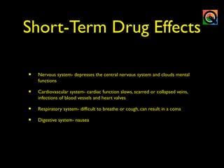 Short-Term Drug Effects
• Nervous system- depresses the central nervous system and clouds mental
functions
• Cardiovascular system- cardiac function slows, scarred or collapsed veins,
infections of blood vessels and heart valves
• Respiratory system- difficult to breathe or cough, can result in a coma
• Digestive system- nausea
 