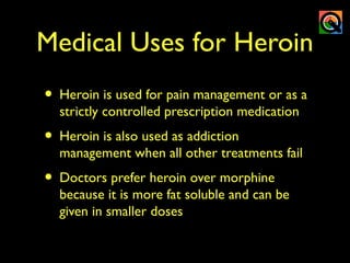Medical Uses for Heroin
• Heroin is used for pain management or as a
strictly controlled prescription medication
• Heroin is also used as addiction
management when all other treatments fail
• Doctors prefer heroin over morphine
because it is more fat soluble and can be
given in smaller doses
 