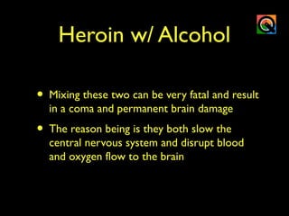 Heroin w/ Alcohol
• Mixing these two can be very fatal and result
in a coma and permanent brain damage
• The reason being is they both slow the
central nervous system and disrupt blood
and oxygen flow to the brain
 