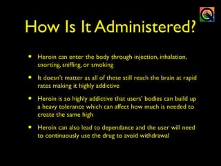 How Is It Administered?
• Heroin can enter the body through injection, inhalation,
snorting, sniffing, or smoking
• It doesn’t matter as all of these still reach the brain at rapid
rates making it highly addictive
• Heroin is so highly addictive that users’ bodies can build up
a heavy tolerance which can affect how much is needed to
create the same high
• Heroin can also lead to dependance and the user will need
to continuously use the drug to avoid withdrawal
 