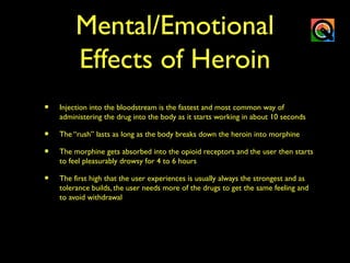 Mental/Emotional
Effects of Heroin
• Injection into the bloodstream is the fastest and most common way of
administering the drug into the body as it starts working in about 10 seconds
• The “rush” lasts as long as the body breaks down the heroin into morphine
• The morphine gets absorbed into the opioid receptors and the user then starts
to feel pleasurably drowsy for 4 to 6 hours
• The first high that the user experiences is usually always the strongest and as
tolerance builds, the user needs more of the drugs to get the same feeling and
to avoid withdrawal
 