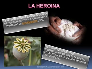 LA HEROINA ES UN DERIVADO DE LA MORFINA, UNA DROGA SEMI-SINTÉTICA, ORIGINADA A PARTIR DE LA ADORMIDERA (OPIO).  EL COMPONENTE ACTIVO RESPONSABLE DE LOS EFECTOS DE ESTA DROGA ES EL DIACETILMORFINA (3,6 - DIACETIL). 1 MONTSERRAT GARCIA MONROY   1RV3 