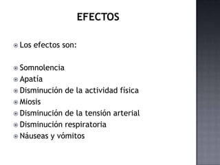  Los   efectos son:

 Somnolencia
 Apatía
 Disminución   de la actividad física
 Miosis
 Disminución de la tensión arterial
 Disminución respiratoria
 Náuseas y vómitos
 