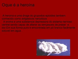 Oque é a heroína    A heroina e uma droga do grupodos epioides tambem conhecido como anlgésicos narcoticos    A eroina e uma substancia depressora do sistama nervoso central sendo capaz de alterar as sençasoes de praser  e dor.Em sua forma pura é emcontrada em pó branco facilmente soluvel em agua . 