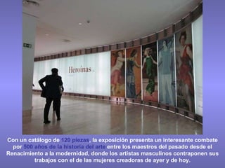 Con un catálogo de  120 piezas , la exposición presenta un interesante combate por  500 años de la historia del arte  entre los maestros del pasado desde el Renacimiento a la modernidad, donde los artistas masculinos contraponen sus trabajos con el de las mujeres creadoras de ayer y de hoy. 