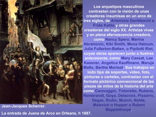 Jean-Jacques Scherrer. La entrada de Juana de Arco en Orleans, h 1887. Los arquetipos masculinos contrastan con la visión de unas creadoras insumisas en un arco de tres siglos, de  Artemisia Gentileschi a Frida Kahlo  y otras grandes creadoras del siglo XX. Artistas vivas y en plena efervescencia creadora, como  Nancy Spero,   Marina Abramovic, Kiki Smith, Mona Hatoum, Julia Fullerton-Batten, o Pipilotti Rist,  cuyas obras aparecen junto a ilustres antecesoras, como  Mary Cassat, Lee Kassner, Angelica Kauffmann, Maruja Mallo, Berthe Morisot . Sus trabajos en todo tipo de soportes, vídeo, foto, pinturas o carteles, contrastan con el formato pictórico convencional de las piezas de mitos de la historia del arte como  Caravaggio, Tintoretto, Rubens, Rembrandt, Goya, Delacroix, Pissarro, Degas, Rodin, Munch, Nolde, Malevich o Hopper o Robert Mapplethorpe . 
