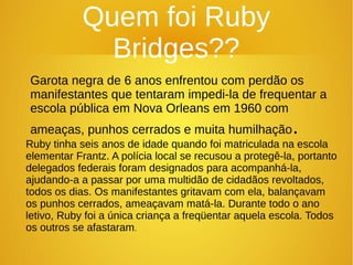 Quem foi Ruby
Bridges??
Garota negra de 6 anos enfrentou com perdão os
manifestantes que tentaram impedi-la de frequentar a
escola pública em Nova Orleans em 1960 com
ameaças, punhos cerrados e muita humilhação.
Ruby tinha seis anos de idade quando foi matriculada na escola
elementar Frantz. A polícia local se recusou a protegê-la, portanto
delegados federais foram designados para acompanhá-la,
ajudando-a a passar por uma multidão de cidadãos revoltados,
todos os dias. Os manifestantes gritavam com ela, balançavam
os punhos cerrados, ameaçavam matá-la. Durante todo o ano
letivo, Ruby foi a única criança a freqüentar aquela escola. Todos
os outros se afastaram.
 