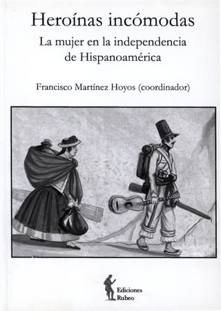 Heroínas incómodas
La mujer en la independencia
de Hispanoamérica
Francisco Martínez Hoyos (coordinador)
Ediciones
Rúbeo
 