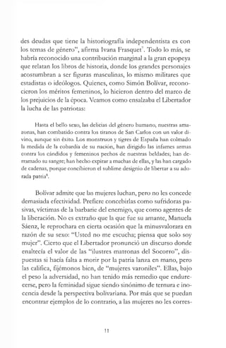 des deudas que tiene la historiografía independentista es con
los temas de género”, afirma Ivana Frasquet7. Todo lo más, se
habría reconocido una contribución marginal a la gran epopeya
que relatan los libros de historia, donde los grandes personajes
acostumbran a ser figuras masculinas, lo mismo militares que
estadistas o ideólogos. Quienes, como Simón Bolívar, recono­
cieron los méritos femeninos, lo hicieron dentro del marco de
los prejuicios de la época. Veamos como ensalzaba el Libertador
la lucha de las patriotas:
Hasta el bello sexo, las delicias del género humano, nuestras ama­
zonas, han combatido contra los tiranos de San Carlos con un valor di­
vino, aunque sin éxito. Los monstruos y tigres de España han colmado
la medida de la cobardía de su nación, han dirigido las infames armas
contra los cándidos y femeninos pechos de nuestras beldades; han de­
rramado su sangre; han hecho expirar a muchas de ellas, y las han cargado
de cadenas, porque concibieron el sublime designio de libertar a su ado­
rada patria8.
Bolívar admite que las mujeres luchan, pero no les concede
demasiada efectividad. Prefiere concebirlas como sufridoras pa­
sivas, víctimas de la barbarie del enemigo, que como agentes de
la liberación. No es extraño que la que fue su amante, Manuela
Sáenz, le reprochara en cierta ocasión que la minusvalorara en
razón de su sexo: “Usted no me escucha; piensa que solo soy
mujer”. Cierto que el Libertador pronunció un discurso donde
enaltecía el valor de las “ilustres matronas del Socorro”, dis­
puestas si hacía falta a morir por la patria lanza en mano, pero
las califica, fijémonos bien, de “mujeres varoniles”. Ellas, bajo
el peso la adversidad, no han tenido más remedio que endure­
cerse, pero la feminidad sigue siendo sinónimo de ternura e ino­
cencia desde la perspectiva bolivariana. Por más que se puedan
encontrar ejemplos de lo contrario, a las mujeres no les corres-
11
 