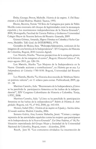 Duby, George; Perrot, Michelle. Historia de las mujeres. 3. Del Rena­
cimiento a la EdadModerna. Madrid. Taurus, 1993.
Durán, Becerra, Tomás “El Sitio de Cartagena por parte de Pablo
Morillo como escenario del choque de legitimidades entre la monarquía
española y los movimientos independentistas de la Nueva Granada”,
2009, Monografía, Facultad de Ciencia Política y Gobierno Universidad
Colegio Mayor de Nuestra Señora del Rosario. Granada, 2009
Gómez Gómez, Amanda, Mujeres Heroínas en Colombiay Hechos Gue­
rreros, Medellin. Tall. Gráf. de INTERPRES, 1978.
González de Mojica, Sara. “Poücarpa Salavarrieta, versiones de las
imágenes de una heroína de la Independencia”. X V Congreso de Historia
de Colombia, Bogotá, 2010 (versión digital).
Lux Martelo, Martha. "Nuevas perspectivas de la categoría género
en la historia: de las márgenes al centro", Bogotá. Historia Crítica n° 44,
mayo-agosto 2011, pp. 128-156.
Lux Martelo, Martha "Las Mujeres de la Independencia en la
Nueva Granada: acciones y contribuciones", en Historia que no cesa. Jm
Independencia de Colombia 1780-1830. Bogotá, Universidad del Rosario
2010.
Lux Martelo, Martha "La Historia desconocida de Melchora Nieto:
un patriota valiente", en 11 relatos para contar. Publicultural, 2009, pp.
5 3 - 5 8
Martínez Carreño, Aida. “Bicentenario de la Independencia ¿Cómo
se ha percibido la participación femenina en las luchas de la indepen­
dencia?”, XIV Congreso Colombiano de Historia e Colombia. Tunja,
UPTC, 2008.
Martínez Carreño, Aida. “¿Cómo se ha percibido la participación
femenina en las luchas de la independencia?” Boletín de Historia deA nti­
güedades. Bogotá, vol. 95, n° 842, 2008, pp. 443-454.
Morant, Isabel (Dir.). Historia delas mujeres enEspañajAmérica latina.
E l mundo moderno. Madrid. Cátedra, 2006.
Serrano Galvis, Ana; Lorena Mahecha, Jenni. “Crimen y castigo:
represión de las autoridades españolas contra las mujeres que participaron
en la Independencia de la Nueva Granada”. En Otras Palabras, n° 18, Pu­
blicación especializada del Grupo Mujer y Sociedad de la Universidad
Nacional de Colombia, Bogotá, enero —diciembre, 2010.
Rauch, Jane M. “Los comuneros olvidados: La insurrección de
101
 