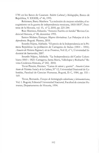 1781 en los llanos de Casanare. Boletín Culturaly Bibliográfico, Banco de
República, V. XXXIII, n° 46, 1995.
Robinson, Barry Matthew. "La reclusión de mujeres rebeldes; el re­
cogimiento en la guerra de independencia mexicana, 1810-1819", Fron­
teras de la Historia, vol. 15, n° 2, 2010, pp. 225-244.
Ruiz Martínez, Eduardo. “Antonio Nariño en familia” Revista Cre­
dencial Historia, n° 48, diciembre 1993.
Santos Molano, Enrique. Mujeres libertadoras. Las Policarpas de la In­
dependencia. Bogotá. Planeta, 2010.
Sourdis Nájera, Adelaida. “El precio de la Independencia en la Pri­
mera República: La población de Cartagena de Indias ( 1 8 1 4 —1816).
Anuario de Historia Regionaly de las Fronteras, Vol. 12, n° 1, Universidad In­
dustrial de Santander, 2007.
Sourdis Nájera, Adelaida. “La Independencia del Caribe Colom­
biano 1810 —1821: Cartagena, Santa Marta, Valledupar y Riohacha” Re­
vista Credencia Historia, n° 242, 2010.
Tovar Pinzón, Hermes. “Cartas de amor y guerra”. Anuario Colom­
biano de Historia Socialy de la Cultura, N° 12, Universidad Nacional de Co­
lombia, Facultad de Ciencias Humanas, Bogotá, D. C, 1984, pp. 155 —
169.
Tovar, Bernardo. Ensayos de historiografía colombianay latinoamericana,
Vol. 1. Bogotá, Editorial Universidad Nacional, Facultad de ciencias Hu­
manas, Departamento de Historia, 1994.
102
 
