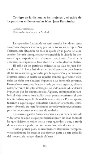 Contigo en la distancia: las mujeres y el exilio de
los patriotas chilenos en las islas Juan Fernández
Carolina Valenzuela
Universidad Autónoma de Madrid
La separación forzosa de los seres amados ha sido un tema
bien conocido por escritores y poetas de todos los tiempos. No
obstante, esta situación no solo se queda en el plano de la in­
vención literaria sino que es parte esencial de la vida de las per­
sonas, que experimentan diversas reacciones frente a la
distancia, en respuesta al lazo afectivo establecido con el otro.
El exilio de los patriotas chilenos a las islas de Juan Fer­
nández en 1814 nos brinda un especial escenario para buscar
allí las tribulaciones generadas por la separación y la distancia.
Nuestro interés se centra en aquellas mujeres que vieron afec­
tadas sus vidas por el castigo impuesto a sus seres más cercanos.
En muchos casos, ante la ausencia de padres o esposos, ellas se
convirtieron en las jefas del hogar, lidiando con las dificultades
impuestas por las circunstancias. Algunas, emprenderían tam­
bién el viaje voluntario al exilio; otras, permanecerían en el con­
tinente luchando por la libertad de sus familiares. Por otra parte,
tenemos a aquellas que, voluntaria o involuntariamente, termi­
naron viviendo en Juan Fernández como lavanderas, cocineras,
prostitutas, esposas o amantes de soldados.
Esta investigación busca acercarse a estas experiencias de
vida, tanto de aquellas que permanecieron en las islas como de
las que vivieron el exilio de sus seres queridos y que, a través
de sus acciones, pudieron estar con ellos en la distancia.
Como primer paso, es necesario contextuaüzar temporal
y espacialmente los sucesos que forman parte de este episodio
del proceso de independencia chileno.
103
 
