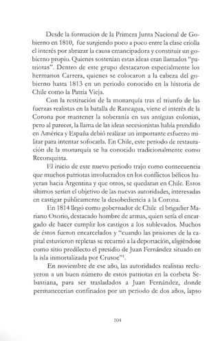 Desde la formación de la Primera Junta Nacional de Go­
bierno en 1810, fue surgiendo poco a poco entre la clase criolla
el interés por abrazar la causa emancipadora y constituir un go­
bierno propio. Quienes sostenían estas ideas eran llamados “pa­
triotas”. Dentro de este grupo destacaron especialmente los
hermanos Carrera, quienes se colocaron a la cabeza del go­
bierno hasta 1813 en un periodo conocido en la historia de
Chile como la Patria Vieja.
Con la restitución de la monarquía tras el triunfo de las
fuerzas realistas en la batalla de Rancagua, viene el interés de la
Corona por mantener la soberanía en sus antiguas colonias,
pero al parecer, la llama de las ideas secesionistas había prendido
en América y España debió realizar un importante esfuerzo mi­
litar para intentar sofocarla. En Chile, este periodo de restaura­
ción de la monarquía se ha conocido tradicionalmente como
Reconquista.
El inicio de este nuevo periodo trajo como consecuencia
que muchos patriotas involucrados en los conflictos bélicos hu­
yeran hacia Argentina y que otros, se quedaran en Chile. Estos
últimos serían el objetivo de las nuevas autoridades, interesadas
en castigar públicamente la desobediencia a la Corona.
En 1814 llegó como gobernador de Chile el brigadier Ma­
riano Osorio, destacado hombre de armas, quien sería el encar­
gado de hacer cumplir los castigos a los sublevados. Muchos
de éstos fueron encarcelados y “cuando las prisiones de la ca­
pital estuvieron repletas se recurrió a la deportación, eligiéndose
como sitio predilecto el presidio de Juan Fernández situado en
la isla inmortalizada por Crusoe”1.
En noviembre de ese año, las autoridades realistas reclu­
yeron a un buen número de estos patriotas en la corbeta Se­
bastiana, para ser trasladados a Juan Fernández, donde
permanecerían confinados por un periodo de dos años, lapso
104
 