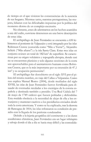 de tiempo en el que vivieron las consecuencias de la ausencia
de sus hogares. Mientras tanto, nuestras protagonistas, las mu­
jeres, lidiaron con las dificultades impuestas por la política del
momento dentro de un complejo escenario.
No obstante, antes de adentrarnos en los hechos acaecidos
a raíz del exilio, conviene detenernos en una breve descripción
de estas islas.
El archipiélago de Juan Fernández se encuentra a 650 ki­
lómetros al poniente de Valparaíso y está integrado por las islas
Robinson Crusoe (conocida como “Más a Tierra”), Alejandro
Selkirk (“Más afuera”) y la isla Santa Clara. Estas tres islas en
conjunto reúnen un total de 182 km2de superficie. Se caracte­
rizan por su origen volcánico y topografía abrupta, donde casi
no se encuentran planicies y solo algunas secciones de la costa
son aprovechables para el asentamiento humano como Robin­
son Crusoe, que es la más importante por su extensión de 47,1
km2y su ocupación permanente2.
El archipiélago fue descubierto en el siglo XVI por el pi­
loto del mismo nombre, en viaje del Callao a Valparaíso. Como
nos explica Manuel Romo (2004), desde mediados del siglo
XVIII, las islas de Juan Fernández fueron fortificada para di­
suadir de eventuales recaladas a los enemigos de la corona es­
pañola y destinada también a presidio. Una Real Cédula del 7
de mayo de 1749 ordenó que fuesen pobladas y defendidas.
Esta medida obedecía a la necesidad de alejar de ella a los ex­
tranjeros y mantener cautivos a los presidiarios enviados desde
toda la costa americana. Y como se ha explicado, tras la derrota
de Rancagua de 1814, las islas reforzaron su condición de pre­
sidio con la llegada de los patriotas condenados.
Debido a la lejanía geográfica del continente y a las duras
condiciones climáticas, Juan Fernández era un lugar inhóspito
y salvaje donde el día a día se hacía muy difícil y las comodida­
105
 