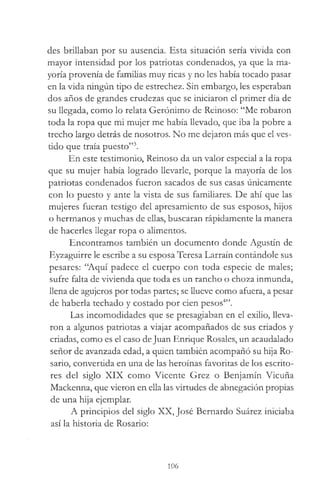 des brillaban por su ausencia. Esta situación sería vivida con
mayor intensidad por los patriotas condenados, ya que la ma­
yoría provenía de familias muy ricas y no les había tocado pasar
en la vida ningún tipo de estrechez. Sin embargo, les esperaban
dos años de grandes crudezas que se iniciaron el primer día de
su llegada, como lo relata Gerónimo de Reinoso: “Me robaron
toda la ropa que mi mujer me había llevado, que iba la pobre a
trecho largo detrás de nosotros. No me dejaron más que el ves­
tido que traía puesto”3.
En este testimonio, Reinoso da un valor especial a la ropa
que su mujer había logrado llevarle, porque la mayoría de los
patriotas condenados fueron sacados de sus casas únicamente
con lo puesto y ante la vista de sus familiares. De ahí que las
mujeres fueran testigo del apresamiento de sus esposos, hijos
o hermanos y muchas de ellas, buscaran rápidamente la manera
de hacerles llegar ropa o alimentos.
Encontramos también un documento donde Agustín de
Eyzaguirre le escribe a su esposa Teresa Larraín contándole sus
pesares: “Aquí padece el cuerpo con toda especie de males;
sufre falta de vivienda que toda es un rancho o choza inmunda,
llena de agujeros por todas partes; se llueve como afuera, a pesar
de haberla techado y costado por cien pesos4”.
Las incomodidades que se presagiaban en el exilio, lleva­
ron a algunos patriotas a viajar acompañados de sus criados y
criadas, como es el caso deJuan Enrique Rosales, un acaudalado
señor de avanzada edad, a quien también acompañó su hija Ro­
sario, convertida en una de las heroínas favoritas de los escrito­
res del siglo XIX como Vicente Grez o Benjamín Vicuña
Mackenna, que vieron en ella las virtudes de abnegación propias
de una hija ejemplar.
A principios del siglo XX, José Bernardo Suárez iniciaba
así la historia de Rosario:
106
 