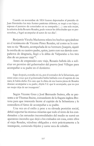 Cuando en noviembre de 1814 fueron deportados al presidio de
Juan Fernández los más ilustres patriotas chilenos, se negó a sus hijas y
esposas el permiso de consolarles en su compañía (...) una sola mujer,
la señorita doña Rosario Rosales, pudo vencer las dificultades que se pre­
sentaban, y logró acompañar al autor de sus días5.
Benjamín Vicuña Mackenna relata los hechos apoyándose
en el testimonio de Vicente Pérez Rosales, tal como se lo con­
tara su tía: “Rosario, acompañada de su hermano Joaquín, siguió
la escolta de su cautivo padre, quien, junto con sus demás com­
pañeros de desgracia, llegó a la aldea de Valparaíso a los tres
días de un penoso viaje”6.
Antes de emprender este viaje, Rosario habría ido a soli­
citar un permiso del gobernador del puerto José Villegas para
acompañar a su padre en el destierro:
Supe después, contaba mi tía, por el contador de la Sebastiana, que
entre otras cosas que el gobernador había hablado con el capitán de esa
nave, le había dicho: En caso que la chica de esa buena pieza de Rosales
desease acompañar a su padre, déjela Ud. que le acompañe, que no por
ser mujer deja de ser insurgente7.
Según Vicente Grez y José Bernardo Suárez, ella se pre­
senta a sir Thomas Staine, comandante de la fragata inglesa Bre­
tona para que interceda frente al capitán de la Sebastiana y le
concediera el favor de acompañar a su padre.
Una vez en el exilio y pese a su elevada posición social,
debió soportar las mismas miserias que todo el resto de los con­
denados: a las naturales incomodidades del medio se sumó un
aparatoso incendio que dejó a los exiliados sin casa, entre ellos
al viejo Rosales, viéndose obligados a vivir prácticamente a la
intemperie, comiendo frijoles y carne seca de caballo.
107
 